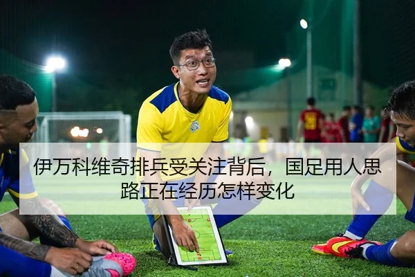 伊万科维奇排兵受关注背后，国足用人思路正在经历怎样变化