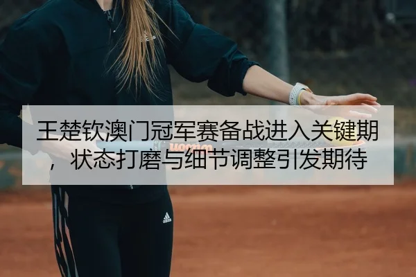 王楚钦澳门冠军赛备战进入关键期，状态打磨与细节调整引发期待